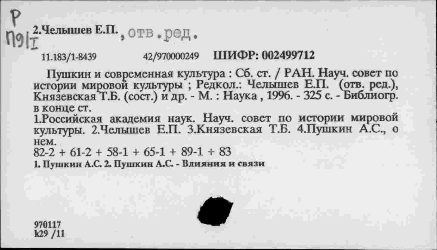 ﻿.^Челышев ЕП-, отв. ред.
11.183/1-8439	42/970000249 ШИФР: 002499712
Пушкин и современная культура : Сб. ст. / РАН. Науч, совет по истории мировой культуры ; Редкол.: Челышев Е.П. (отв. ред.), Князевская Т.Б. (сост.) и др. - М.: Наука, 1996. - 325 с. - Библиогр. в конце ст.
1.Российская академия наук. Науч, совет по истории мировой культуры. 2.Челышев Е.П. З.Князевская Т.Б. 4.Пушкин А.С., о нем.
82-2 + 61-2 + 58-1 + 65-1 + 89-1 + 83
1. Пушкин А.С. 2. Пушкин А.С. - Влияния и связи
970117 к29 /11